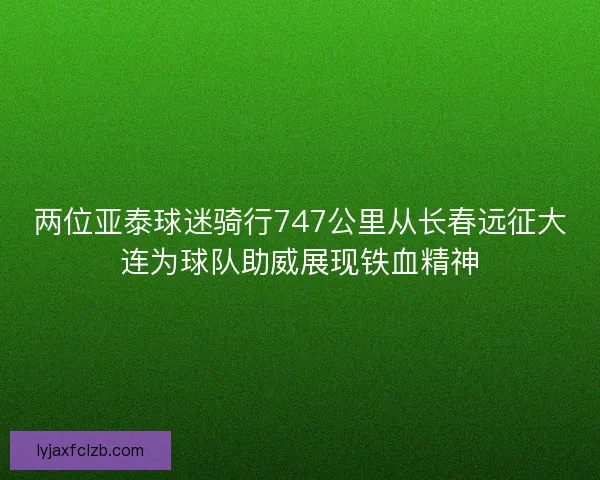 两位亚泰球迷骑行747公里从长春远征大连为球队助威展现铁血精神