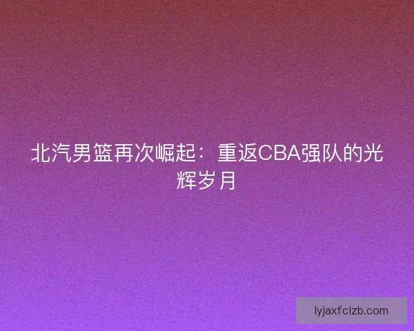 北汽男篮再次崛起：重返CBA强队的光辉岁月