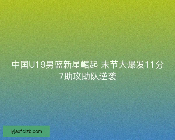 中国U19男篮新星崛起 末节大爆发11分7助攻助队逆袭