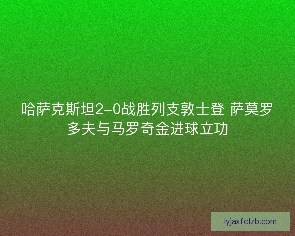 哈萨克斯坦2-0战胜列支敦士登 萨莫罗多夫与马罗奇金进球立功