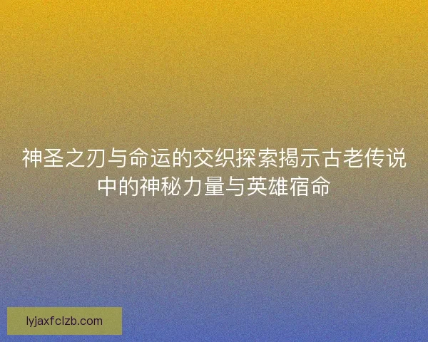 神圣之刃与命运的交织探索揭示古老传说中的神秘力量与英雄宿命