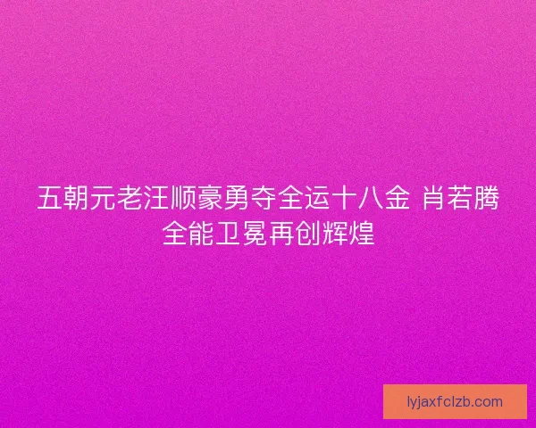 五朝元老汪顺豪勇夺全运十八金 肖若腾全能卫冕再创辉煌