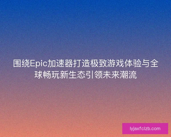 围绕Epic加速器打造极致游戏体验与全球畅玩新生态引领未来潮流