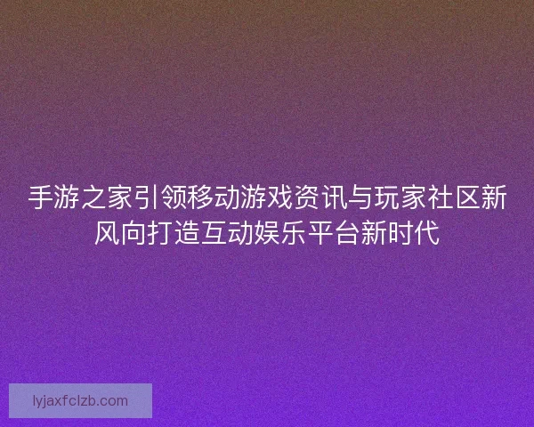 手游之家引领移动游戏资讯与玩家社区新风向打造互动娱乐平台新时代