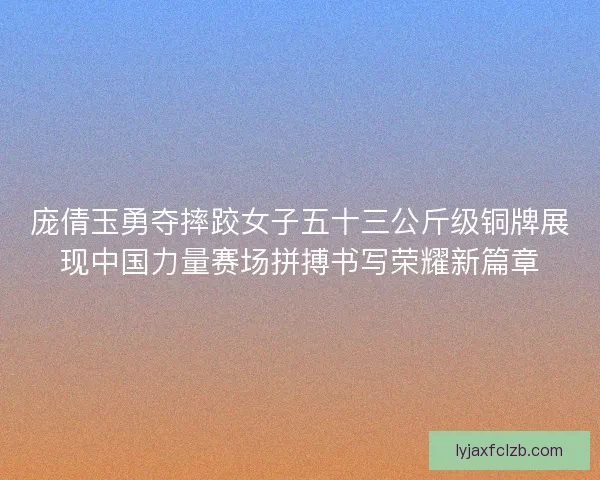 庞倩玉勇夺摔跤女子五十三公斤级铜牌展现中国力量赛场拼搏书写荣耀新篇章