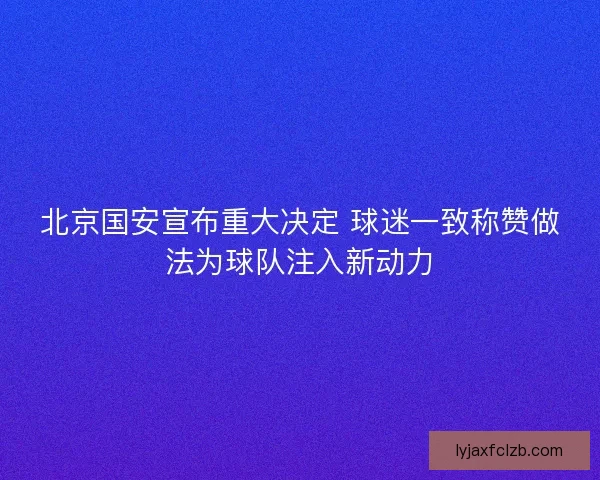 北京国安宣布重大决定 球迷一致称赞做法为球队注入新动力