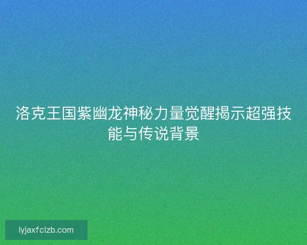 洛克王国紫幽龙神秘力量觉醒揭示超强技能与传说背景