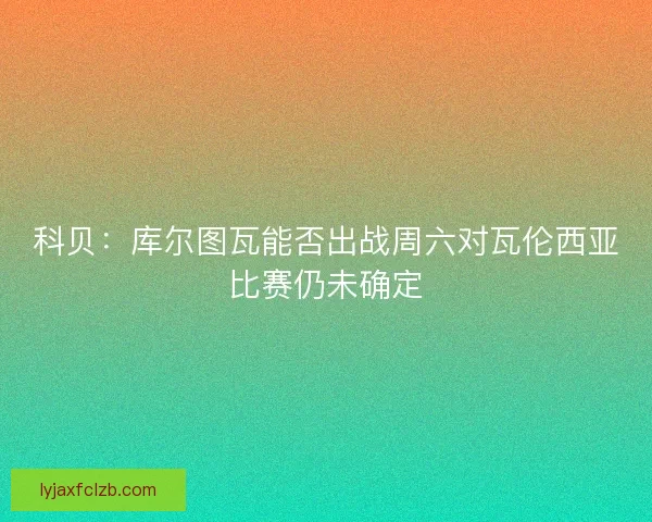 科贝：库尔图瓦能否出战周六对瓦伦西亚比赛仍未确定
