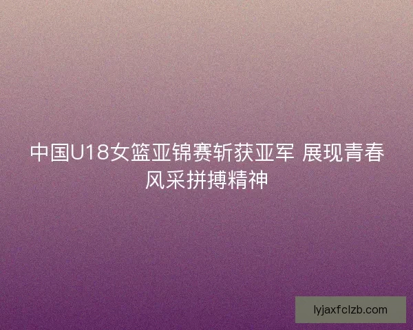 中国U18女篮亚锦赛斩获亚军 展现青春风采拼搏精神