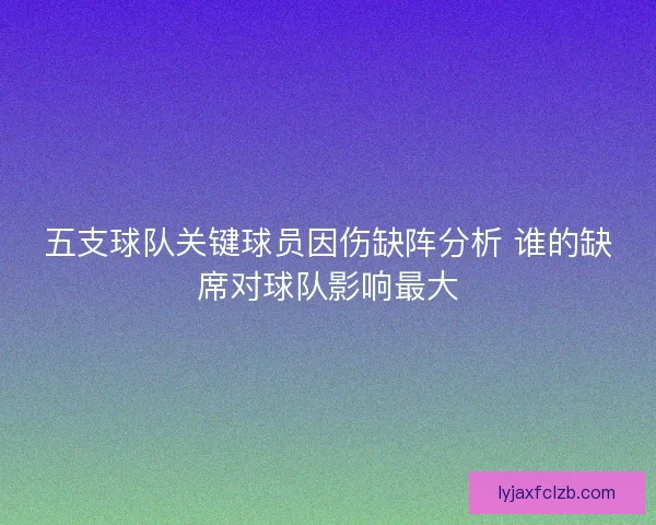 五支球队关键球员因伤缺阵分析 谁的缺席对球队影响最大