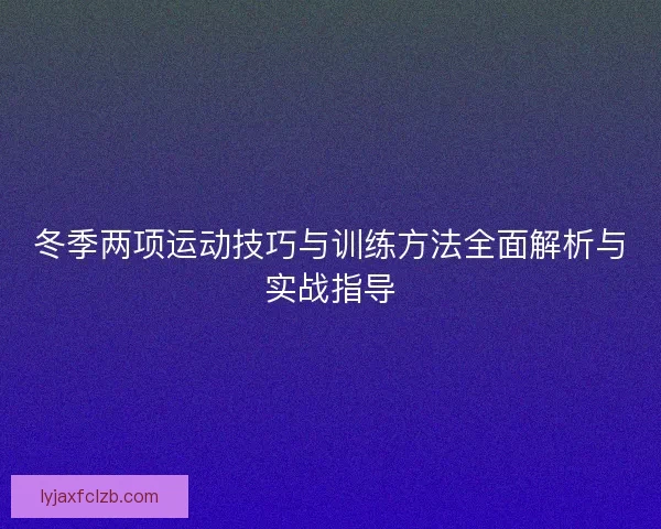 冬季两项运动技巧与训练方法全面解析与实战指导