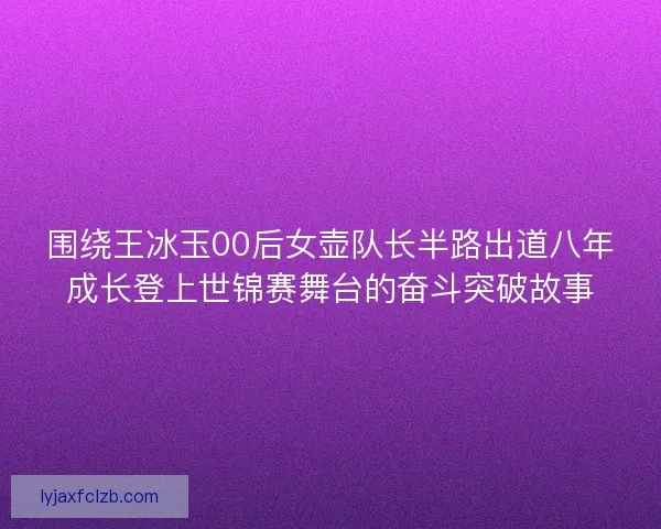 围绕王冰玉00后女壶队长半路出道八年成长登上世锦赛舞台的奋斗突破故事