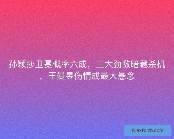 孙颖莎卫冕概率六成，三大劲敌暗藏杀机，王曼昱伤情成最大悬念