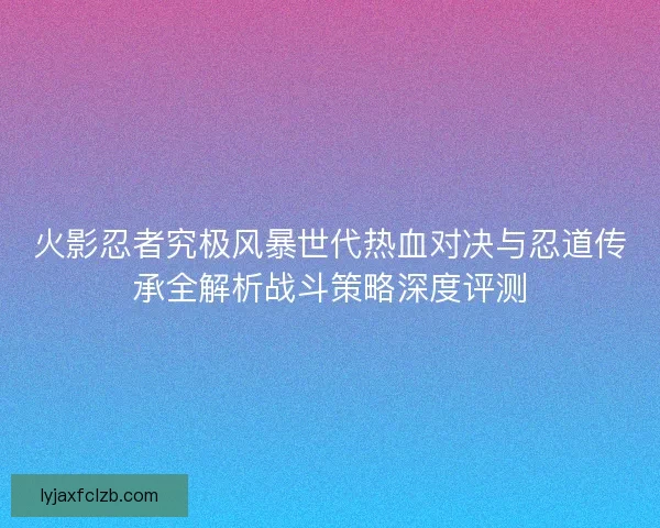火影忍者究极风暴世代热血对决与忍道传承全解析战斗策略深度评测