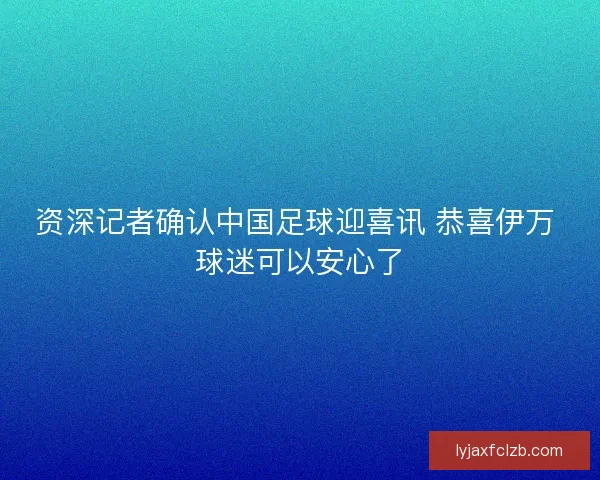 资深记者确认中国足球迎喜讯 恭喜伊万 球迷可以安心了