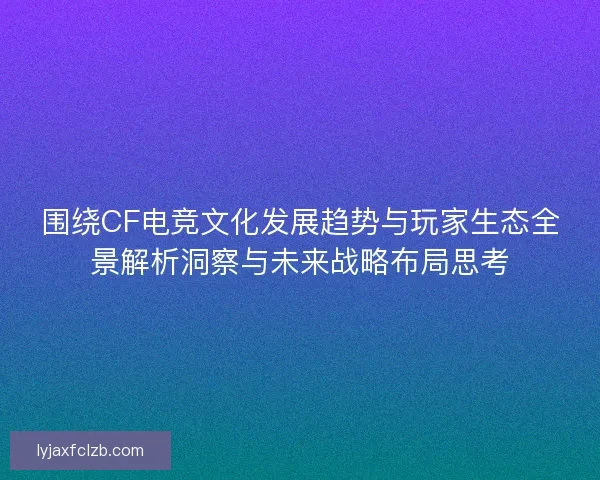 围绕CF电竞文化发展趋势与玩家生态全景解析洞察与未来战略布局思考