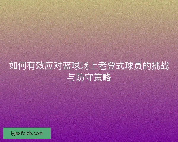如何有效应对篮球场上老登式球员的挑战与防守策略