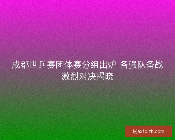 成都世乒赛团体赛分组出炉 各强队备战激烈对决揭晓