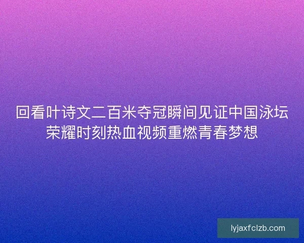 回看叶诗文二百米夺冠瞬间见证中国泳坛荣耀时刻热血视频重燃青春梦想
