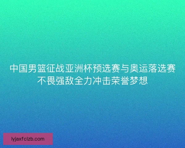 中国男篮征战亚洲杯预选赛与奥运落选赛不畏强敌全力冲击荣誉梦想