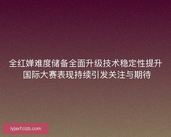 全红婵难度储备全面升级技术稳定性提升 国际大赛表现持续引发关注与期待
