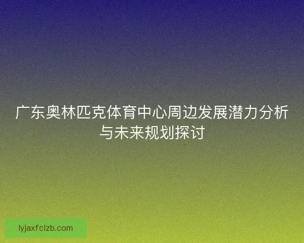 广东奥林匹克体育中心周边发展潜力分析与未来规划探讨