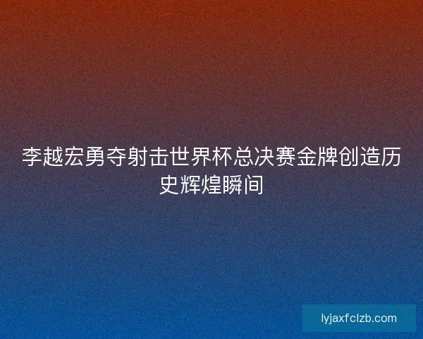李越宏勇夺射击世界杯总决赛金牌创造历史辉煌瞬间