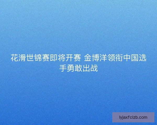 花滑世锦赛即将开赛 金博洋领衔中国选手勇敢出战