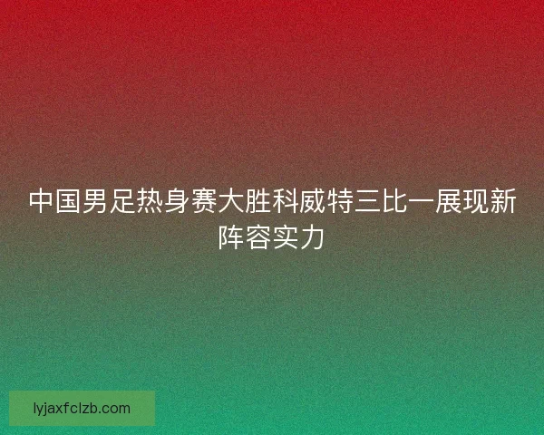 中国男足热身赛大胜科威特三比一展现新阵容实力