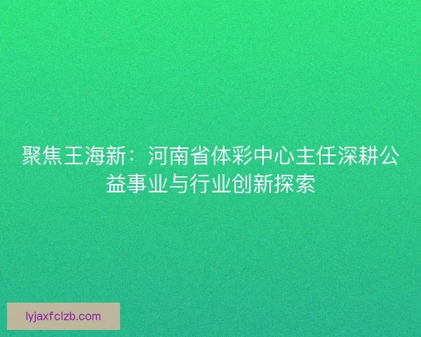 聚焦王海新：河南省体彩中心主任深耕公益事业与行业创新探索